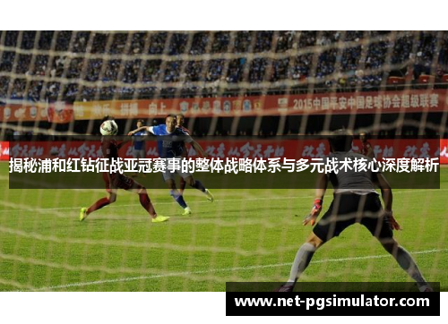 揭秘浦和红钻征战亚冠赛事的整体战略体系与多元战术核心深度解析